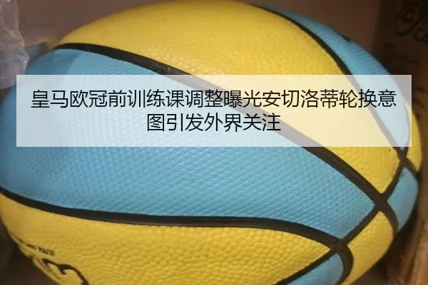 皇马欧冠前训练课调整曝光安切洛蒂轮换意图引发外界关注